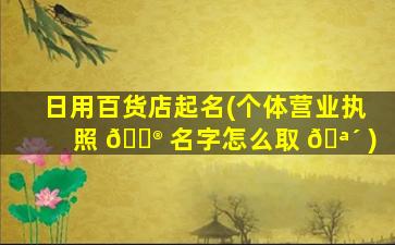 日用百货店起名(个体营业执照 💮 名字怎么取 🪴 )